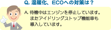 Q. 温暖化、ECOへの対策は？ A. 待機中はエンジンを停止しています。またアイドリングストップ機能車も導入しています。