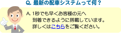 Q. 最新の配車システムって何？ A. 1秒でも早くお客様の元へ到着できるように搭載しています。詳しくはこちらをご覧ください。