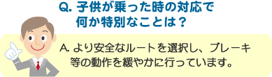 Q. 子供が乗った時の対応で何か特別なことは？ A. より安全なルートを選択し、ブレーキ等の動作を緩やかに行っています。