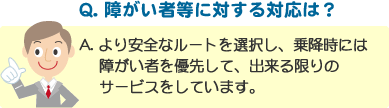 Q. 障がい者等に対する対応は？ A. より安全なルートを選択し、乗降時には障がい者を優先して、出来る限りのサービスをしています。