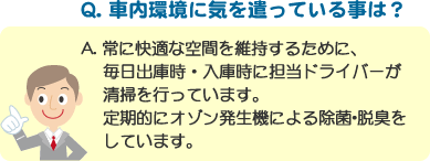 Q. 車内環境に気を遣っている事は？ A. 常に快適な空間を維持するために、毎日出庫時・入庫時に担当ドライバーが清掃を行っています。定期的にオゾン発生機による除菌･脱臭をしています。