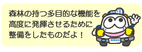 森林の持つ多目的な機能を高度に発揮させるために整備をしたものだよ！