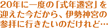 20年に一度の「式年遷宮」を迎えた今だから、伊勢神宮の参拝に行きたいのだけれど…